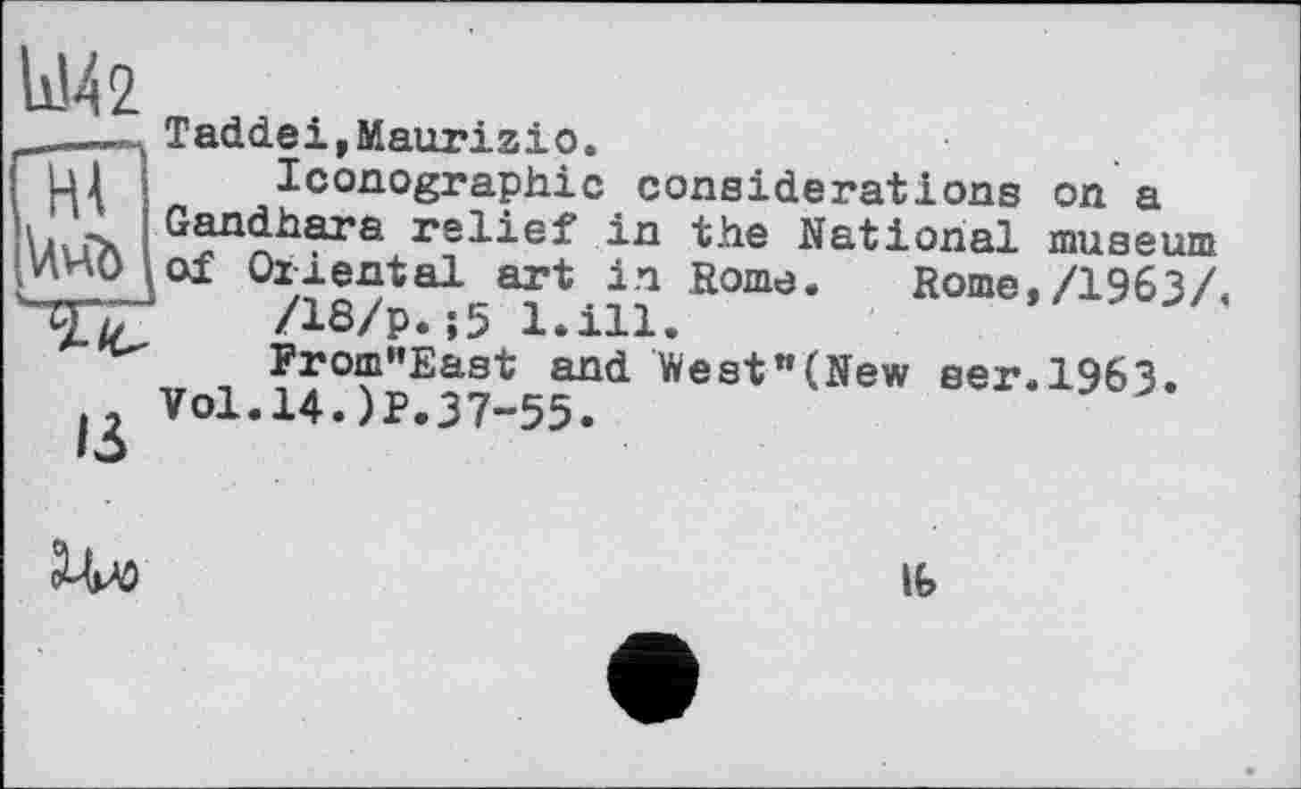 ﻿11142
ІЗ
Taddei,Maurizio.
Iconographie considerations on a Gandhara relief in the National museum of Oriental art in Rome. Rome,/1963/.
/18/p.;5 l.ill.
From"East and West"(New ser.1963.
Vol.14.)P.37-55.

16